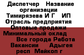 Диспетчер › Название организации ­ Тимирязева И.Г., ИП › Отрасль предприятия ­ Оптовые продажи › Минимальный оклад ­ 20 000 - Все города Работа » Вакансии   . Адыгея респ.,Майкоп г.